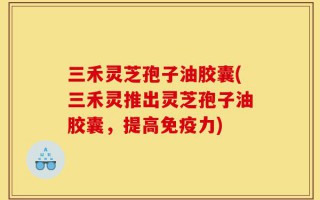 三禾灵芝孢子油胶囊(三禾灵推出灵芝孢子油胶囊，提高免疫力)