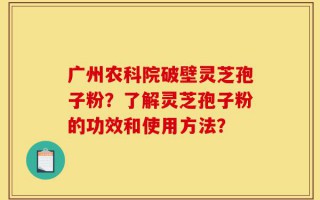 广州农科院破壁灵芝孢子粉？了解灵芝孢子粉的功效和使用方法？