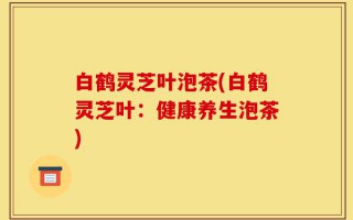 白鹤灵芝叶泡茶(白鹤灵芝叶：健康养生泡茶)