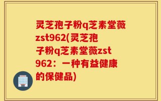 灵芝孢子粉q芝素堂薇zst962(灵芝孢子粉q芝素堂薇zst962：一种有益健康的保健品)