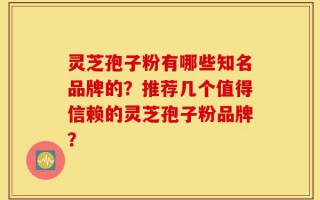 灵芝孢子粉有哪些知名品牌的？推荐几个值得信赖的灵芝孢子粉品牌？