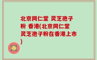 北京同仁堂 灵芝孢子粉 香港(北京同仁堂灵芝孢子粉在香港上市)