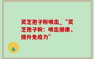灵芝孢子粉喷出_“灵芝孢子粉：喷出健康，提升免疫力”