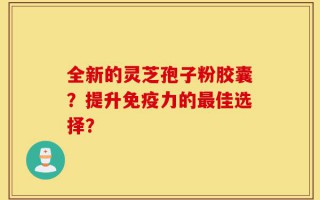 全新的灵芝孢子粉胶囊？提升免疫力的最佳选择？