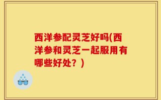 西洋参配灵芝好吗(西洋参和灵芝一起服用有哪些好处？)