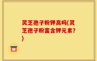 灵芝孢子粉钾高吗(灵芝孢子粉富含钾元素？)