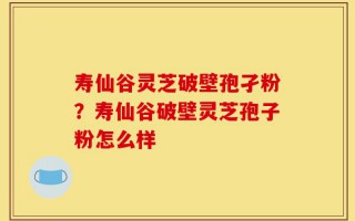 寿仙谷灵芝破壁孢孑粉？寿仙谷破壁灵芝孢子粉怎么样
