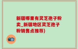 新疆哪里有灵芝孢子粉卖_新疆地区灵芝孢子粉销售点推荐)