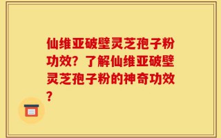 仙维亚破壁灵芝孢子粉功效？了解仙维亚破壁灵芝孢子粉的神奇功效？