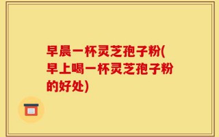 早晨一杯灵芝孢子粉(早上喝一杯灵芝孢子粉的好处)