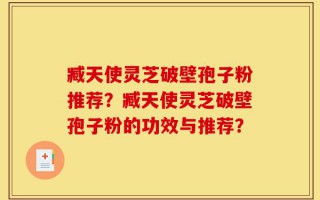 臧天使灵芝破壁孢子粉推荐？臧天使灵芝破壁孢子粉的功效与推荐？