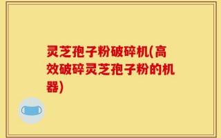 灵芝孢子粉破碎机(高效破碎灵芝孢子粉的机器)