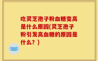 吃灵芝孢子粉血糖变高是什么原因(灵芝孢子粉引发高血糖的原因是什么？)