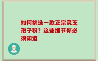 如何挑选一款正宗灵芝孢子粉？这些细节你必须知道