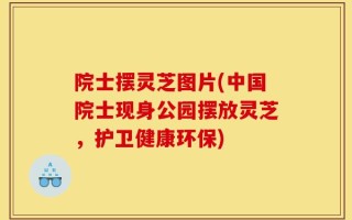 院士摆灵芝图片(中国院士现身公园摆放灵芝，护卫健康环保)