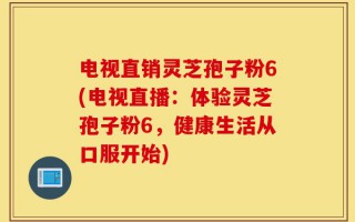 电视直销灵芝孢子粉6(电视直播：体验灵芝孢子粉6，健康生活从口服开始)