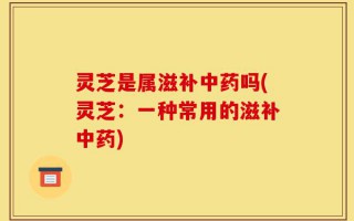 灵芝是属滋补中药吗(灵芝：一种常用的滋补中药)