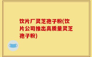 饮片厂灵芝孢子粉(饮片公司推出高质量灵芝孢子粉)