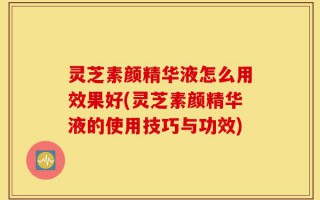 灵芝素颜精华液怎么用效果好(灵芝素颜精华液的使用技巧与功效)