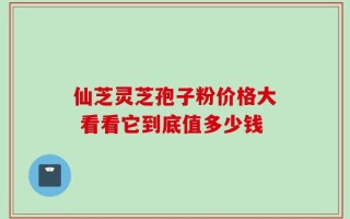 仙芝灵芝孢子粉价格大 看看它到底值多少钱