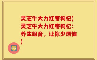 灵芝牛大力红枣枸杞(灵芝牛大力红枣枸杞：养生组合，让你少烦恼)