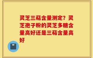 灵芝三萜含量测定？灵芝孢子粉的灵芝多糖含量高好还是三萜含量高好