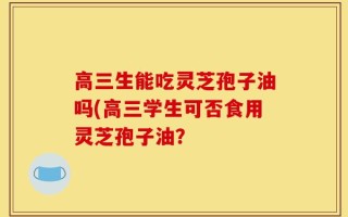 高三生能吃灵芝孢子油吗(高三学生可否食用灵芝孢子油？