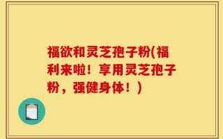 福欲和灵芝孢子粉(福利来啦！享用灵芝孢子粉，强健身体！)