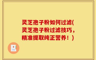 灵芝孢子粉如何过滤(灵芝孢子粉过滤技巧，精准提取纯正营养！)