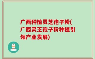 广西种植灵芝孢子粉(广西灵芝孢子粉种植引领产业发展)