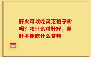 肝火可以吃灵芝孢子粉吗？吃什么对肝好，养肝不能吃什么食物