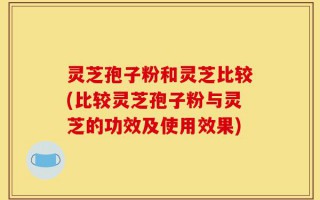 灵芝孢子粉和灵芝比较(比较灵芝孢子粉与灵芝的功效及使用效果)