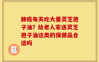 肺癌每天吃大量灵芝孢子油？给老人家送灵芝孢子油这类的保健品合适吗