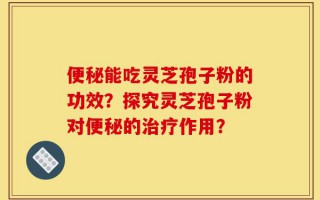 便秘能吃灵芝孢子粉的功效？探究灵芝孢子粉对便秘的治疗作用？