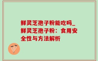 鲜灵芝孢子粉能吃吗_鲜灵芝孢子粉：食用安全性与方法解析