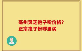 毫州灵芝孢子粉价格？正宗孢子粉哪里买