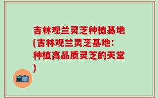 吉林观兰灵芝种植基地(吉林观兰灵芝基地：种植高品质灵芝的天堂)