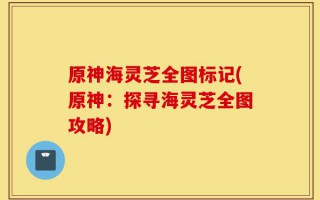 原神海灵芝全图标记(原神：探寻海灵芝全图攻略)