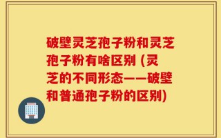 破壁灵芝孢子粉和灵芝孢子粉有啥区别 (灵芝的不同形态——破壁和普通孢子粉的区别)