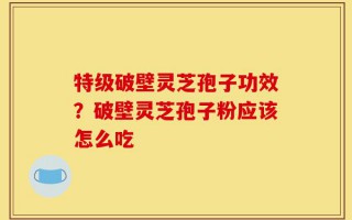 特级破壁灵芝孢子功效？破壁灵芝孢子粉应该怎么吃