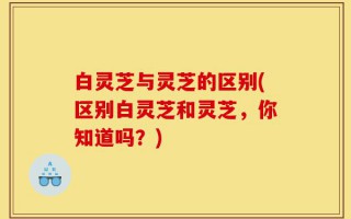 白灵芝与灵芝的区别(区别白灵芝和灵芝，你知道吗？)