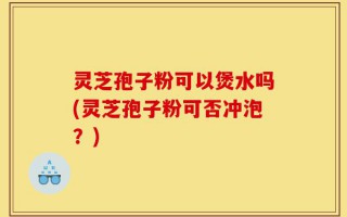 灵芝孢子粉可以煲水吗(灵芝孢子粉可否冲泡？)