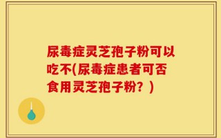 尿毒症灵芝孢子粉可以吃不(尿毒症患者可否食用灵芝孢子粉？)