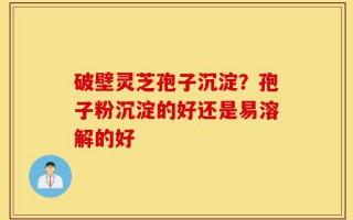 破壁灵芝孢子沉淀？孢子粉沉淀的好还是易溶解的好