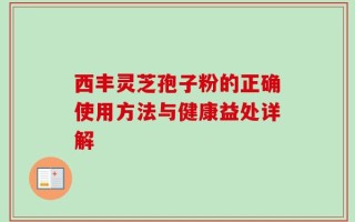 西丰灵芝孢子粉的正确使用方法与健康益处详解