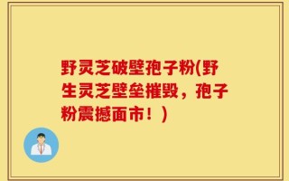 野灵芝破壁孢子粉(野生灵芝壁垒摧毁，孢子粉震撼面市！)
