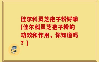 佳尔科灵芝孢子粉好嘛(佳尔科灵芝孢子粉的功效和作用，你知道吗？)