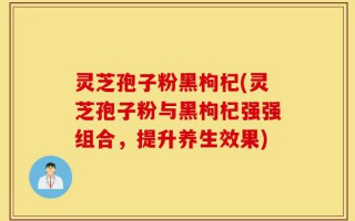 灵芝孢子粉黑枸杞(灵芝孢子粉与黑枸杞强强组合，提升养生效果)