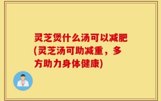 灵芝煲什么汤可以减肥(灵芝汤可助减重，多方助力身体健康)