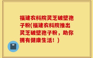福建农科院灵芝破壁孢子粉(福建农科院推出灵芝破壁孢子粉，助你拥有健康生活！)